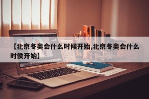 【北京冬奥会什么时候开始,北京冬奥会什么时侯开始】