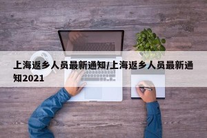 上海返乡人员最新通知/上海返乡人员最新通知2021