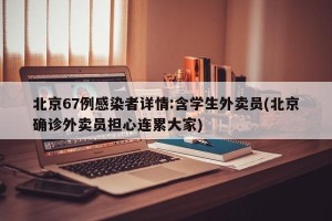 北京67例感染者详情:含学生外卖员(北京确诊外卖员担心连累大家)