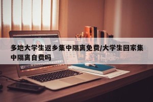 多地大学生返乡集中隔离免费/大学生回家集中隔离自费吗