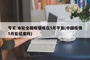专家:本轮全国疫情或在5月平复(中国疫情5月能结束吗)