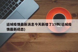 运城疫情最新消息今天新增了15例(运城疫情最新动态)