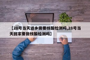 【28号当天返乡需要核酸检测吗,28号当天回家要做核酸检测吗】